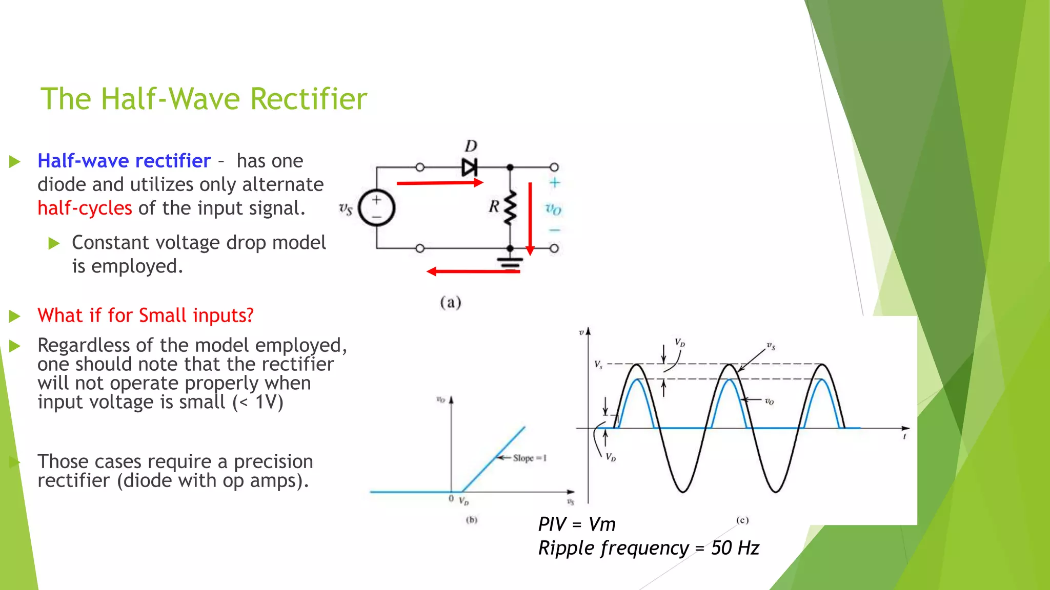 The Half-Wave Rectifier
 Half-wave rectifier – has one
diode and utilizes only alternate
half-cycles of the input signal.
 Constant voltage drop model
is employed.
 What if for Small inputs?
 Regardless of the model employed,
one should note that the rectifier
will not operate properly when
input voltage is small (< 1V)
 Those cases require a precision
rectifier (diode with op amps).
PIV = Vm
Ripple frequency = 50 Hz
 