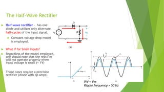 The Half-Wave Rectifier
 Half-wave rectifier – has one
diode and utilizes only alternate
half-cycles of the input signal.
 Constant voltage drop model
is employed.
 What if for Small inputs?
 Regardless of the model employed,
one should note that the rectifier
will not operate properly when
input voltage is small (< 1V)
 Those cases require a precision
rectifier (diode with op amps).
PIV = Vm
Ripple frequency = 50 Hz
 