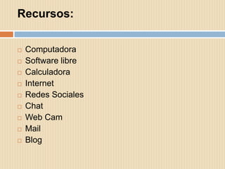 Recursos:

   Computadora
   Software libre
   Calculadora
   Internet
   Redes Sociales
   Chat
   Web Cam
   Mail
   Blog
 