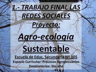 1.- TRABAJO FINAL LAS
    REDES SOCIALES
       Proyecto:
   Agro-ecología
    Sustentable
 Escuela de Educ. Secundaria Nº 105
Espacio Curricular: Procesos Agropecuarios
          Destinatarios: 5to año
 