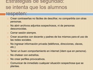 Estrategias de seguridad:
se intenta que los alumnos
respeten:
   Crear contraseñas no fáciles de descifrar, no compartirla con otras
    personas.
   No abrir archivos adjuntos sospechosos, ni de personas
    desconocidas.
   Cerrar sesión siempre.
   Crear acuerdos con docente y padres de los mismos para el uso de
    las redes sociales.
   No ingresar información privada (teléfonos, direcciones, claves,
    etc.)
   Tener un buen comportamiento en internet (ídem que en persona).
   No chatear con extraños.
   No crear perfiles provocativos.
   Comunicar de inmediato cualquier situación sospechosa que se
    plantee.
 