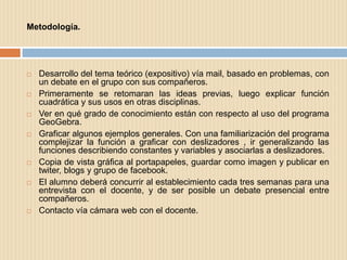 Metodología.




   Desarrollo del tema teórico (expositivo) vía mail, basado en problemas, con
    un debate en el grupo con sus compañeros.
   Primeramente se retomaran las ideas previas, luego explicar función
    cuadrática y sus usos en otras disciplinas.
   Ver en qué grado de conocimiento están con respecto al uso del programa
    GeoGebra.
   Graficar algunos ejemplos generales. Con una familiarización del programa
    complejizar la función a graficar con deslizadores , ir generalizando las
    funciones describiendo constantes y variables y asociarlas a deslizadores.
   Copia de vista gráfica al portapapeles, guardar como imagen y publicar en
    twiter, blogs y grupo de facebook.
   El alumno deberá concurrir al establecimiento cada tres semanas para una
    entrevista con el docente, y de ser posible un debate presencial entre
    compañeros.
   Contacto vía cámara web con el docente.
 