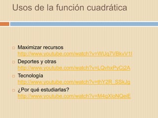Usos de la función cuadrática



   Maximizar recursos
    http://www.youtube.com/watch?v=WUq7VBkvV1I
   Deportes y otras
    http://www.youtube.com/watch?v=LQvhxPyCj2A
   Tecnología
    http://www.youtube.com/watch?v=thY2R_SSkJg
   ¿Por qué estudiarlas?
    http://www.youtube.com/watch?v=M4qXloNQeiE
 