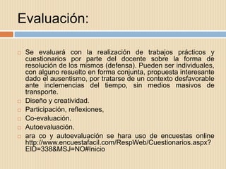 Evaluación:

   Se evaluará con la realización de trabajos prácticos y
    cuestionarios por parte del docente sobre la forma de
    resolución de los mismos (defensa). Pueden ser individuales,
    con alguno resuelto en forma conjunta, propuesta interesante
    dado el ausentismo, por tratarse de un contexto desfavorable
    ante inclemencias del tiempo, sin medios masivos de
    transporte.
   Diseño y creatividad.
   Participación, reflexiones,
   Co-evaluación.
   Autoevaluación.
   ara co y autoevaluación se hara uso de encuestas online
    http://www.encuestafacil.com/RespWeb/Cuestionarios.aspx?
    EID=338&MSJ=NO#Inicio
 
