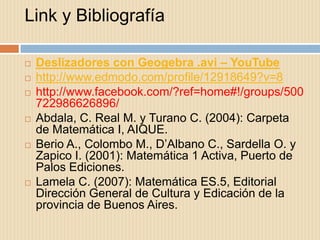 Link y Bibliografía

   Deslizadores con Geogebra .avi – YouTube
   http://www.edmodo.com/profile/12918649?v=8
   http://www.facebook.com/?ref=home#!/groups/500
    722986626896/
   Abdala, C. Real M. y Turano C. (2004): Carpeta
    de Matemática I, AIQUE.
   Berio A., Colombo M., D’Albano C., Sardella O. y
    Zapico I. (2001): Matemática 1 Activa, Puerto de
    Palos Ediciones.
   Lamela C. (2007): Matemática ES.5, Editorial
    Dirección General de Cultura y Edicación de la
    provincia de Buenos Aires.
 