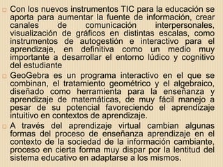   Con los nuevos instrumentos TIC para la educación se
    aporta para aumentar la fuente de información, crear
    canales       de     comunicación      interpersonales,
    visualización de gráficos en distintas escalas, como
    instrumentos de autogestión e interactivo para el
    aprendizaje, en definitiva como un medio muy
    importante a desarrollar el entorno lúdico y cognitivo
    del estudiante
   GeoGebra es un programa interactivo en el que se
    combinan, el tratamiento geométrico y el algebraico,
    diseñado como herramienta para la enseñanza y
    aprendizaje de matemáticas, de muy fácil manejo a
    pesar de su potencial favoreciendo el aprendizaje
    intuitivo en contextos de aprendizaje.
   A través del aprendizaje virtual cambian algunas
    formas del proceso de enseñanza aprendizaje en el
    contexto de la sociedad de la información cambiante,
    proceso en cierta forma muy dispar por la lentitud del
    sistema educativo en adaptarse a los mismos.
 
