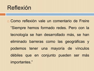 Reflexión

   Como reflexión vale un comentario de Freire
    “Siempre hemos formado redes. Pero con la
    tecnología se han desarrollado más, se han
    eliminado barreras como las geográficas y
    podemos tener una mayoría de vínculos
    débiles que en conjunto pueden ser más
    importantes.”
 