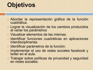 Objetivos

   Abordar la representación gráfica de la función
    cuadrática.
   Lograr la visualización de los cambios producidos
    al variar los parámetros
   Visualizar elementos de las mismas.
   Identificar funciones cuadráticas en aplicaciones
    interdisciplinarias.
   Identificar parámetros de la función.
   Implementar el uso de redes sociales facebook y
    twiter en el aula.
   Trabajar sobre políticas de privacidad y seguridad
    en redes sociales.
 