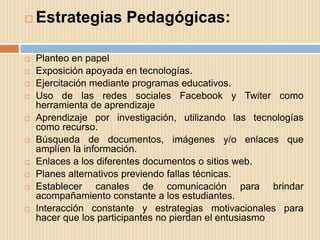    Estrategias Pedagógicas:

   Planteo en papel
   Exposición apoyada en tecnologías.
   Ejercitación mediante programas educativos.
   Uso de las redes sociales Facebook y Twiter como
    herramienta de aprendizaje
   Aprendizaje por investigación, utilizando las tecnologías
    como recurso.
   Búsqueda de documentos, imágenes y/o enlaces que
    amplíen la información.
   Enlaces a los diferentes documentos o sitios web.
   Planes alternativos previendo fallas técnicas.
   Establecer canales de comunicación para brindar
    acompañamiento constante a los estudiantes.
   Interacción constante y estrategias motivacionales para
    hacer que los participantes no pierdan el entusiasmo
 
