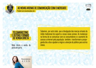 AS NOVAS ARENAS DE COMUNICAÇÃO COM O MERCADO

Podem ser enumeradas em:

TELEMARKETING
E OUTRAS FORMAS
DE VENDA DIRETA
Mala direta e venda de
porta em porta.

Sabemos, por outro lado, que a divulgação das marcas através da
mídia tradicional dá suporte a essas novas arenas. As mudanças
na forma de se comunicar com os consumidores e o aumento do
acesso a internet pela população, também, transformam a propaganda dia a dia e ajudam a migrar a atenção do público para outros
meios.

 