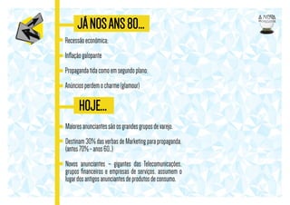 JÁ NOS ANS 80...
Recessão econômica;
Inﬂação galopante
Propaganda tida como em segundo plano;
Anúncios perdem o charme (glamour)

HOJE...
Maiores anunciantes são os grandes grupos de varejo.
Destinam 30% das verbas de Marketing para propaganda,
(antes 70% - anos 60..)
Novos anunciantes – gigantes das Telecomunicações,
grupos ﬁnanceiros e empresas de serviços, assumem o
lugar dos antigos anunciantes de produtos de consumo.

 