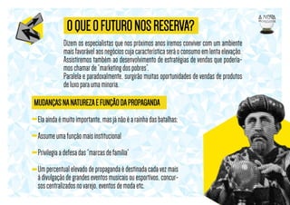 O QUE O FUTURO NOS RESERVA?
Dizem os especialistas que nos próximos anos iremos conviver com um ambiente
mais favorável aos negócios cuja característica será o consumo em lenta elevação.
Assistiremos também ao desenvolvimento de estratégias de vendas que poderíamos chamar de “marketing dos pobres”.
Paralela e paradoxalmente, surgirão muitas oportunidades de vendas de produtos
de luxo para uma minoria.

MUDANÇAS NA NATUREZA E FUNÇÃO DA PROPAGANDA
Ela ainda é muito importante, mas já não é a rainha das batalhas;
Assume uma função mais institucional
Privilegia a defesa das “marcas de família”
Um percentual elevado de propaganda é destinada cada vez mais
à divulgação de grandes eventos musicais ou esportivos, concursos centralizados no varejo, eventos de moda etc.

 