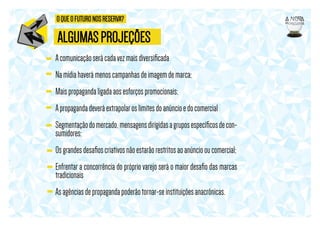 O QUE O FUTURO NOS RESERVA?

ALGUMAS PROJEÇÕES
A comunicação será cada vez mais diversiﬁcada
Na mídia haverá menos campanhas de imagem de marca;
Mais propaganda ligada aos esforços promocionais;
A propaganda deverá extrapolar os limites do anúncio e do comercial
Segmentação do mercado, mensagens dirigidas a grupos especíﬁcos de consumidores;
Os grandes desaﬁos criativos não estarão restritos ao anúncio ou comercial;
Enfrentar a concorrência do próprio varejo será o maior desaﬁo das marcas
tradicionais
As agências de propaganda poderão tornar-se instituições anacrônicas.

 