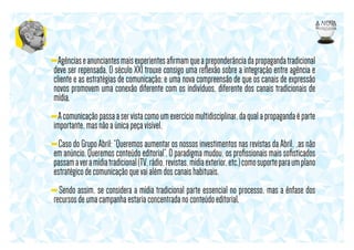 - Agências e anunciantes mais experientes aﬁrmam que a preponderância da propaganda tradicional
deve ser repensada. O século XXI trouxe consigo uma reﬂexão sobre a integração entre agência e
cliente e as estratégias de comunicação; e uma nova compreensão de que os canais de expressão
novos promovem uma conexão diferente com os indivíduos, diferente dos canais tradicionais de
mídia.
- A comunicação passa a ser vista como um exercício multidisciplinar, da qual a propaganda é parte
importante, mas não a única peça visível,
- Caso do Grupo Abril: “Queremos aumentar os nossos investimentos nas revistas da Abril, ,as não
em anúncio. Queremos conteúdo editorial”. O paradigma mudou, os proﬁssionais mais soﬁsticados
passam a ver a mídia tradicional (TV, rádio, revistas, mídia exterior, etc.) como suporte para um plano
estratégico de comunicação que vai além dos canais habituais.
- Sendo assim, se considera a mídia tradicional parte essencial no processo, mas a ênfase dos
recursos de uma campanha estaria concentrada no conteúdo editorial.

 