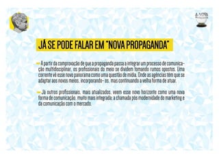 JÁ SE PODE FALAR EM “NOVA PROPAGANDA”
- A partir da comprovação de que a propaganda passa a integrar um processo de comunicação multidisciplinar, os proﬁssionais do meio se dividem tomando rumos opostos. Uma
corrente vê esse novo panorama como uma questão de mídia. Onde as agências têm que se
adaptar aos novos meios, incorporando- os, mas continuando a velha forma de atuar.
- Já outros proﬁssionais, mais atualizados, veem esse novo horizonte como uma nova
forma de comunicação, muito mais integrada; a chamada pós modernidade do marketing e
da comunicação com o mercado.

 