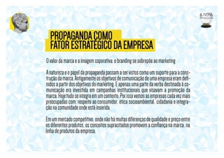 PROPAGANDA COMO
FATOR ESTRATÉGICO DA EMPRESA
O valor da marca e a imagem coporativa: o branding se sobrepõe ao marketing
A natureza e o papel da propaganda passam a ser vistos como um suporte para a construção da marca. Antigamente os objetivos de comunicação de uma empresa eram deﬁnidos a partir dos objetivos do marketing. E apenas uma parte da verba destinada à comunicação era investida em campanhas institucionais que visavam a promoção da
marca. Hoje tudo se integra em um contexto. Por isso vemos as empresas cada vez mais
preocupadas com: respeito ao consumidor, ética socioambiental, cidadania e integração na comunidade onde está inserida.
Em um mercado competitivo, onde não há muitas diferenças de qualidade e preço entre
os diferentes produtos, os conceitos supracitados promovem a conﬁança na marca, na
linha de produtos da empresa.

 