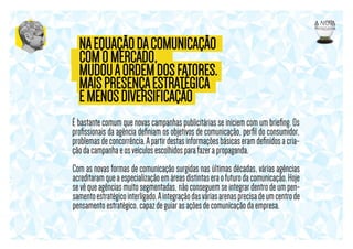 NA EQUAÇÃO DA COMUNICAÇÃO
COM O MERCADO,
MUDOU A ORDEM DOS FATORES.
MAIS PRESENÇA ESTRATÉGICA
E MENOS DIVERSIFICAÇÃO
É bastante comum que novas campanhas publicitárias se iniciem com um brieﬁng. Os
proﬁssionais da agência deﬁniam os objetivos de comunicação, perﬁl do consumidor,
problemas de concorrência. A partir destas informações básicas eram deﬁnidos a criação da campanha e os veículos escolhidos para fazer a propaganda.
Com as novas formas de comunicação surgidas nas últimas décadas, várias agências
acreditaram que a especialização em áreas distintas era o futuro da comunicação. Hoje
se vê que agências muito segmentadas, não conseguem se integrar dentro de um pensamento estratégico interligado. A integração das várias arenas precisa de um centro de
pensamento estratégico, capaz de guiar as ações de comunicação da empresa.

 