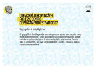 QUEM SERÁ O RESPONSÁVEL
POR ESSE CENTRO
DE PENSAMENTO ESTRATÉGICO?
Grupos globais de mídia X Agências
Os grupo globais de mídia perceberam o novo panorama e procuraram parcerias com o
mundo do entretenimento e o novo universo digital. Com estas parcerias eles buscam
controlar os centros estratégicos de pensamento citados anteriormente. Por outro
lado, as agências têm a seu favor a proximidade com o cliente, a relação do dia a dia
com a empresa anunciante.

 