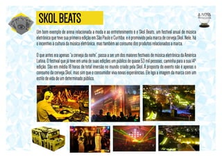 SKOL BEATS
Um bom exemplo de arena relacionada a moda e ao entretenimento é o Skol Beats, um festival anual de música
eletrônica que teve sua primeira edição em São Paulo e Curitiba, e é promovido pela marca de cerveja Skol. Nele, há
o incentivo à cultura da música eletrônica, mas também ao consumo dos produtos relacionados a marca.
O que antes era apenas “a cerveja da noite”, passa a ser um dos maiores festivais de música eletrônica da América
Latina. O festival que já teve em uma de suas edições um público de quase 53 mil pessoas, caminha para a sua 14ª
edição. São em média 18 horas de total imersão no mundo criado pela Skol. A proposta do evento não é apenas o
consumo da cerveja Skol, mas sim que o consumidor viva novas experiências. Ele liga a imagem da marca com um
estilo de vida de um determinado público.

 