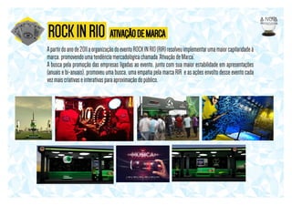 ROCK IN RIO ATIVAÇÃO DE MARCA
A partir do ano de 2011 a organização do evento ROCK IN RIO (RIR) resolveu implementar uma maior capilaridade à
marca, promovendo uma tendência mercadológica chamada ‘Ativação de Marca’.
A busca pela promoção das empresas ligadas ao evento, junto com sua maior estabilidade em apresentações
(anuais e bi-anuais), promoveu uma busca, uma empatia pela marca RIR e as ações envolto desse evento cada
vez mais criativas e interativas para aproximação do público.

 