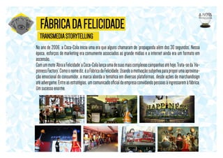 FÁBRICA DA FELICIDADE
TRANSMEDIA STORYTELLING
No ano de 2006, a Coca-Cola inicia uma era que alguns chamaram de ‘propaganda além dos 30 segundos’. Nessa
época, esforços de marketing era comumente associados as grande mídias e a internet ainda era um formato em
ascensão.
Com um mote ‘Abra a Felicidade’ a Coca-Cola lança uma de suas mais complexas campanhas até hoje. Trata-se da ‘Hapinness Factory’. Como o nome diz, é a Fábrica da Felicidade. Usando a motivação subjetiva para propor uma aproximação emocional do consumidor, a marca aborda a temática em diversas plataformas, desde ações de marchandisign
até advergame. Entre as estratégias, um comunicado oﬁcial da empresa convidando pessoas à ingressarem à fábrica.
Um sucesso enorme.

 