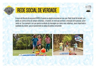 REDE SOCIAL DE VERDADE
A marca de Biscoito da empresa VITARELLA aposta na adoção emocional em seu case ‘Rede Social de Verdade’, propondo um contra cultura do sempre conectado, e trazendo um mote que promove a interação entre pessoas, priorizando-as. Esse exemplo é um que aposta na adoção da mensagem por meios mais subjetivos, pouco importando a
qualidade do produto, que já é posicionado na cabeça do público consumidor.

 