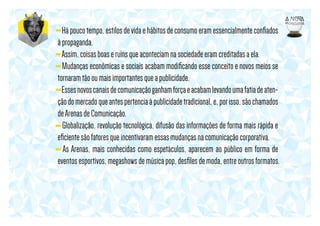 - Há pouco tempo, estilos de vida e hábitos de consumo eram essencialmente conﬁados
à propaganda.
- Assim, coisas boas e ruins que aconteciam na sociedade eram creditadas a ela.
- Mudanças econômicas e sociais acabam modiﬁcando esse conceito e novos meios se
tornaram tão ou mais importantes que a publicidade.
- Esses novos canais de comunicação ganham força e acabam levando uma fatia de atenção do mercado que antes pertencia à publicidade tradicional, e, por isso, são chamados
de Arenas de Comunicação.
- Globalização, revolução tecnológica, difusão das informações de forma mais rápida e
eﬁciente são fatores que incentivaram essas mudanças na comunicação corporativa.
- As Arenas, mais conhecidas como espetáculos, aparecem ao público em forma de
eventos esportivos, megashows de música pop, desﬁles de moda, entre outros formatos.

 