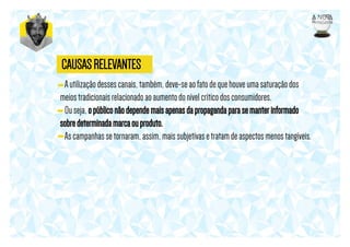 CAUSAS RELEVANTES
- A utilização desses canais, também, deve-se ao fato de que houve uma saturação dos
meios tradicionais relacionado ao aumento do nível crítico dos consumidores.
- Ou seja, o público não depende mais apenas da propaganda para se manter informado
sobre determinada marca ou produto.
- As campanhas se tornaram, assim, mais subjetivas e tratam de aspectos menos tangíveis.

 