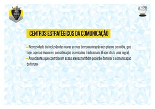 CENTROS ESTRATÉGICOS DA COMUNICAÇÃO
- Necessidade da inclusão das novas arenas de comunicação nos planos de mídia, que
hoje, apenas levam em consideração os veículos tradicionais. (Fazer disto uma regra).
- Anunciantes que controlarem essas arenas também poderão dominar a comunicação
do futuro.

 