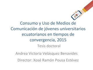 Andrea	
  Victoria	
  Velásquez	
  Benavides	
  
Director:	
  Xosé	
  Ramón	
  Pousa	
  Estévez	
  
Consumo	
  y	
  Uso	
  de	
  Medios	
  de	
  
Comunicación	
  de	
  jóvenes	
  universitarios	
  
ecuatorianos	
  en	
  Cempos	
  de	
  
convergencia,	
  2015	
  
Tesis	
  doctoral	
  
 