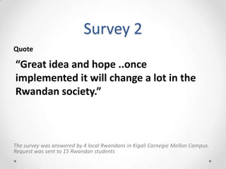 Survey 2
The survey was answered by 4 local Rwandans in Kigali Carnegie Mellon Campus.
Request was sent to 15 Rwandan students
“Great idea and hope ..once
implemented it will change a lot in the
Rwandan society.”
Quote
 