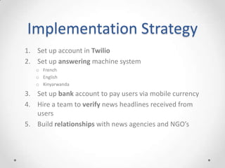 Implementation Strategy
1. Set up account in Twilio
2. Set up answering machine system
o French
o English
o Kinyarwanda
3. Set up bank account to pay users via mobile currency
4. Hire a team to verify news headlines received from
users
5. Build relationships with news agencies and NGO’s
 