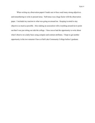 Hyde 4


       When writing my observation papers I made sure to have used many strong adjectives

and remembering to write in present tense. Verb tense was a huge factor with the observation

paper. I included my reaction to what was going on around me. Keeping in mind to stay

objective as much as possible. Also making an association with everything around me to point

out that I was just sitting out side the college. I have never had the opportunity to write about

what I observe on a daily basis using compare and contrast attributes. I hope to get another

opportunity in the two semester I have at Salt Lake Community College before I graduate.
 
