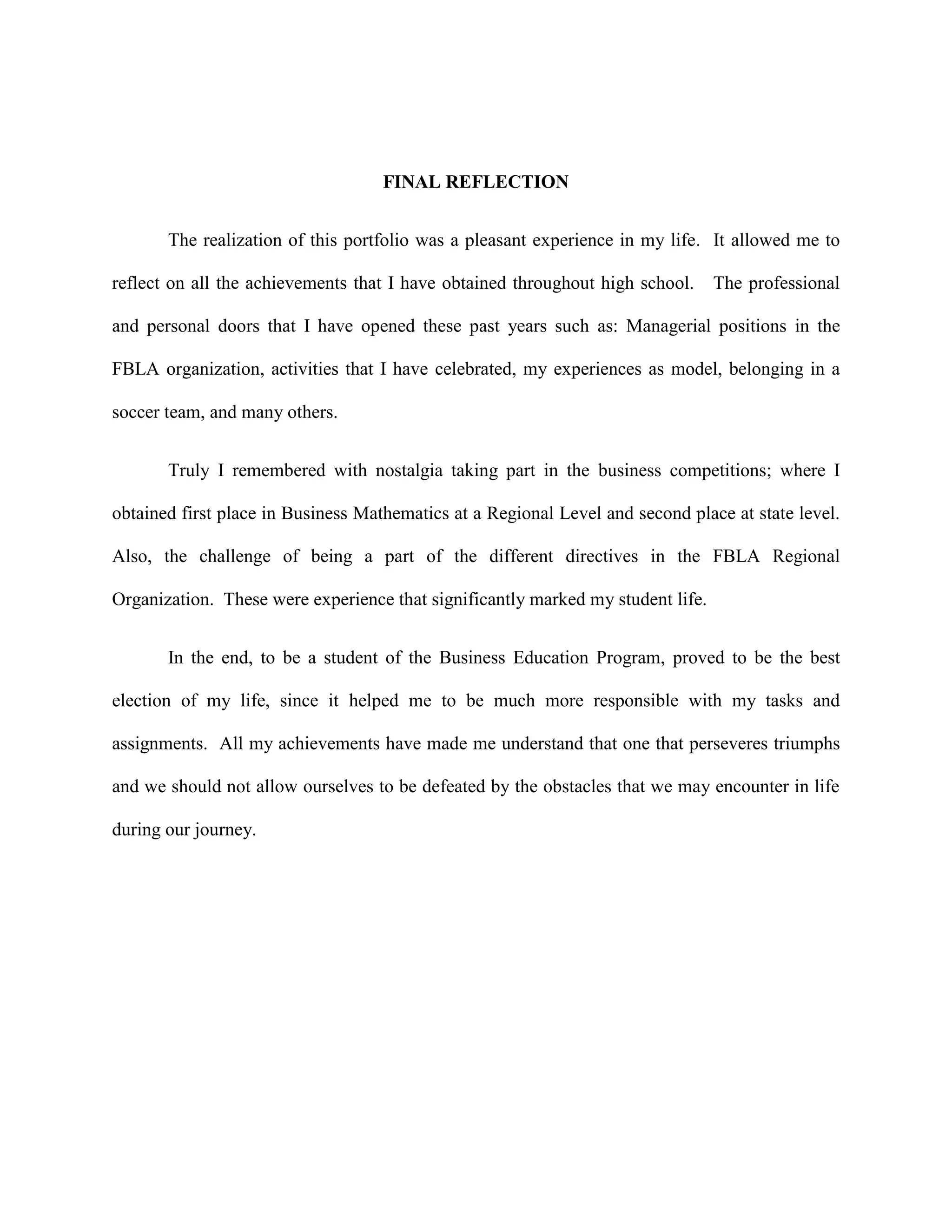 FINAL REFLECTION


       The realization of this portfolio was a pleasant experience in my life. It allowed me to

reflect on all the achievements that I have obtained throughout high school.     The professional

and personal doors that I have opened these past years such as: Managerial positions in the

FBLA organization, activities that I have celebrated, my experiences as model, belonging in a

soccer team, and many others.


       Truly I remembered with nostalgia taking part in the business competitions; where I

obtained first place in Business Mathematics at a Regional Level and second place at state level.

Also, the challenge of being a part of the different directives in the FBLA Regional

Organization. These were experience that significantly marked my student life.


       In the end, to be a student of the Business Education Program, proved to be the best

election of my life, since it helped me to be much more responsible with my tasks and

assignments. All my achievements have made me understand that one that perseveres triumphs

and we should not allow ourselves to be defeated by the obstacles that we may encounter in life

during our journey.
 