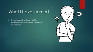 What I have learned
 Over the next few slides, I will be
showing what I have learned this half of
the semester.
 