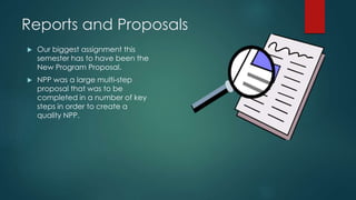 Reports and Proposals
 Our biggest assignment this
semester has to have been the
New Program Proposal.
 NPP was a large multi-step
proposal that was to be
completed in a number of key
steps in order to create a
quality NPP.
 