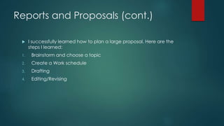 Reports and Proposals (cont.)
 I successfully learned how to plan a large proposal. Here are the
steps I learned:
1. Brainstorm and choose a topic
2. Create a Work schedule
3. Drafting
4. Editing/Revising
 