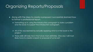 Organizing Reports/Proposals
 Along with the steps to create a proposal, I successfully learned how
to format a professional report.
 Formatting as in, using the introduction paragraph to state a problem
and the body to support the introduction paragraph.
 All of this was learned by actually applying what is in the book to this
project.
 These skills will help me in the future most definitely. One day I will most
likely have to create a report or proposal of some sort.
 