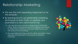 Relationship Marketing
 This was the most appealing assignment so far
this semester.
 By learning how to use relationship marketing
techniques to draw traffic to websites and
businesses is a very useful tool for me.
 I am very tech savvy and do a large amount of business
online. What I have learned about the different techniques
on relationship marketing I have been able to put to use
with some of my e-businesses.
 The most helpful technique are the online news-letters, these
help blast out information to thousands of potential
customers.
 
