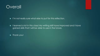 Overall
 I’m not really sure what else to put for this reflection.
 I learned a lot in this class! My writing skill have improved and I have
gained skills that I will be able to use in the future.
 Thank you!
 