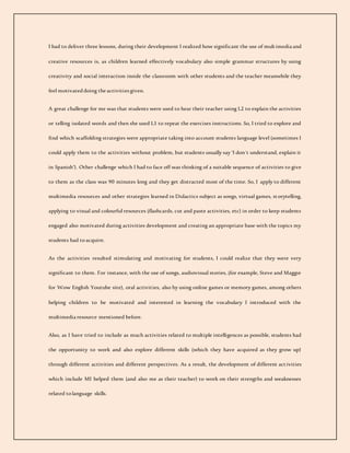 I had to deliver three lessons, during their development I realized how significant the use of multimedia and
creative resources is, as children learned effectively vocabulary also simple grammar structures by using
creativity and social interaction inside the classroom with other students and the teacher meanwhile they
feel motivateddoing the activities given.
A great challenge for me was that students were used to hear their teacher using L2 to explain the activities
or telling isolated words and then she used L1 to repeat the exercises instructions. So, I tried to explore and
find which scaffolding strategies were appropriate taking into account students language level (sometimes I
could apply them to the activities without problem, but students usually say ‘I don´t understand, explain it
in Spanish’). Other challenge which I had to face off was thinking of a suitable sequence of activities to give
to them as the class was 90 minutes long and they get distracted most of the time. So, I apply to different
multimedia resources and other strategies learned in Didactics subject as songs, virtual games, storytelling,
applying to visual and colourful resources (flashcards, cut and paste activities, etc) in order to keep students
engaged also motivated during activities development and creating an appropriate base with the topics my
students had toacquire.
As the activities resulted stimulating and motivating for students, I could realize that they were very
significant to them. For instance, with the use of songs, audiovisual stories, (for example, Steve and Maggie
for Wow English Youtube site), oral activities, also by using online games or memory games, among others
helping children to be motivated and interested in learning the vocabulary I introduced with the
multimedia resource mentioned before.
Also, as I have tried to include as much activities related to multiple intelligences as possible, students had
the opportunity to work and also explore different skills (which they have acquired as they grow up)
through different activities and different perspectives. As a result, the development of different activities
which include MI helped them (and also me as their teacher) to work on their strengths and weaknesses
related tolanguage skills.
 