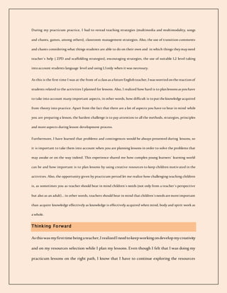 During my practicum practice, I had to reread teaching strategies (multimedia and multimodality, songs
and chants, games, among others), classroom management strategies. Also, the use of transition comments
and chants considering what things students are able to do on their own and in which things theymayneed
teacher´s help ( ZPD and scaffolding strategies), encouraging strategies, the use of suitable L2 level taking
intoaccount students language level and using L1only when it was necessary.
As this is the first time I was at the front of a class as a future Englishteacher, Iwas worriedonthe reactionof
students related to the activities I planned for lessons. Also, I realized how hard is to planlessons as youhave
to take into account many important aspects, in other words, how difficult is toput the knowledge acquired
from theory into practice. Apart from the fact that there are a lot of aspects you have to bear in mind while
you are preparing a lesson, the hardest challenge is to pay attention to all the methods, strategies, principles
and more aspects during lesson development process.
Furthermore, I have learned that problems and contingences would be always presented during lessons, so
it is important to take them into account when you are planning lessons in order to solve the problems that
may awake or on the way indeed. This experience shared me how complex young learners´ learning world
can be and how important is to plan lessons by using creative resources to keep children motivated in the
activities. Also, the opportunity given by practicum period let me realize how challenging teaching children
is, as sometimes you as teacher should bear in mind children´s needs (not only from a teacher´s perspective
but also as an adult)... in other words, teachers should bear in mind that children´s needs are more important
than acquire knowledge effectively as knowledge is effectively acquired when mind, body and spirit work as
a whole.
Thinking Forward
Asthiswasmyfirsttimebeingateacher,IrealizedIneedtokeepworkingondevelopmycreativity
and on my resources selection while I plan my lessons. Even though I felt that I was doing my
practicum lessons on the right path, I know that I have to continue exploring the resources
 