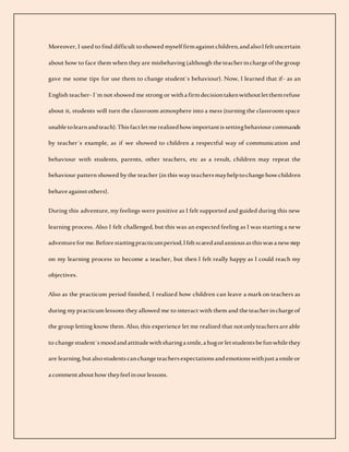 Moreover, I used to find difficult toshowed myself firmagainstchildren,andalsoIfeltuncertain
about how to face them when they are misbehaving (although theteacherinchargeofthegroup
gave me some tips for use them to change student´s behaviour). Now, I learned that if- as an
English teacher- I´m not showed me strong or withafirmdecisiontakenwithoutletthemrefuse
about it, students will turn the classroom atmosphere into a mess (turning the classroom space
unabletolearnandteach).Thisfactletmerealizedhowimportantissettingbehaviourcommands
by teacher´s example, as if we showed to children a respectful way of communication and
behaviour with students, parents, other teachers, etc as a result, children may repeat the
behaviour pattern showed by the teacher (in this way teachersmayhelptochangehowchildren
behaveagainstothers).
During this adventure, my feelings were positive as I felt supported and guided during this new
learning process. Also I felt challenged, but this was an expected feeling as I was starting a new
adventureforme.Beforestartingpracticumperiod,Ifeltscaredandanxiousasthiswasanewstep
on my learning process to become a teacher, but then I felt really happy as I could reach my
objectives.
Also as the practicum period finished, I realized how children can leave a mark on teachers as
during my practicum lessons they allowed me to interact with them and theteacherinchargeof
the group letting know them. Also, this experience let me realized that notonlyteachersareable
to changestudent´smoodandattitudewithsharingasmile,ahugorletstudentsbefunwhilethey
are learning,butalsostudentscanchangeteachersexpectationsandemotionswithjustasmileor
acommentabouthow theyfeelinourlessons.
 