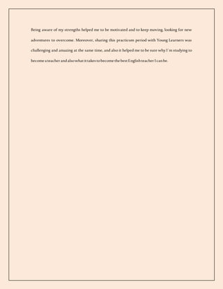 Being aware of my strengths helped me to be motivated and to keep moving, looking for new
adventures to overcome. Moreover, sharing this practicum period with Young Learners was
challenging and amazing at the same time, and also it helped me to be sure why I´m studying to
becomeateacherandalsowhatittakestobecomethebestEnglishteacherIcanbe.
 
