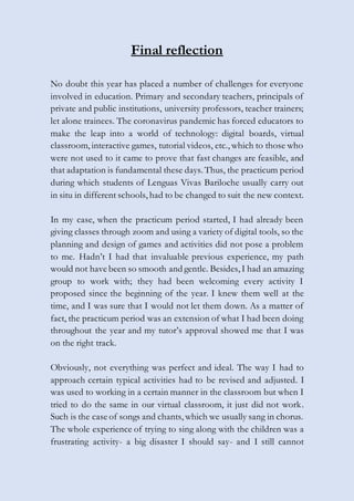 Final reflection
No doubt this year has placed a number of challenges for everyone
involved in education. Primary and secondary teachers, principals of
private and public institutions, university professors, teacher trainers;
let alone trainees. The coronavirus pandemic has forced educators to
make the leap into a world of technology: digital boards, virtual
classroom, interactive games, tutorial videos, etc., which to those who
were not used to it came to prove that fast changes are feasible, and
that adaptation is fundamental these days. Thus, the practicum period
during which students of Lenguas Vivas Bariloche usually carry out
in situ in different schools, had to be changed to suit the new context.
In my case, when the practicum period started, I had already been
giving classes through zoom and using a variety of digital tools, so the
planning and design of games and activities did not pose a problem
to me. Hadn’t I had that invaluable previous experience, my path
would not have been so smooth and gentle. Besides, I had an amazing
group to work with; they had been welcoming every activity I
proposed since the beginning of the year. I knew them well at the
time, and I was sure that I would not let them down. As a matter of
fact, the practicum period was an extension of what I had been doing
throughout the year and my tutor’s approval showed me that I was
on the right track.
Obviously, not everything was perfect and ideal. The way I had to
approach certain typical activities had to be revised and adjusted. I
was used to working in a certain manner in the classroom but when I
tried to do the same in our virtual classroom, it just did not work.
Such is the case of songs and chants, which we usually sang in chorus.
The whole experience of trying to sing along with the children was a
frustrating activity- a big disaster I should say- and I still cannot
 