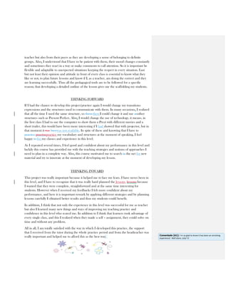 teacher but also from their peers as they are developing a sense of belonging to definite
groups. Also, I understood that I have to be patient with them, their mood changes constantly
and sometimes they react in a way or make comments to call attention. So it is important be
flexible and adaptable to unexpected situations keeping the respect in every situation. Last
but not least their opinion and attitude in front of every class is essential to know what they
like or not, to plan future lessons and know if I, as a teacher, am doing the correct and they
are learning successfully. Thus all the pedagogical tools are to be followed for a specific
reason; that developing a detailed outline of the lesson gives me the scaffolding my students.
THINKING FORWARD
If I had the chance to develop this project/practice again I would change my transitions
expressions and the structures used to communicate with them. In many occasions, I realized
that all the time I used the same structure, so them then I could change it and use another
structures such as Present Perfect. Also, I would change the use of technology, it means, in
the first class I had to use the computer to show them a Prezi with different movies and a
short trailer, this would have been more interesting if I had showed that with projector, but in
that moment it was busywas not available. In spite of these and knowing that I have to
practice practisepractice my vocabulary and structures at the moment of speaking, I feel
happy to for my classes and experience in this level.
As I repeated several times, I feel good and confident about my performance in this level and
luckily this course has provided me with the teaching strategies and notions of approaches I
need to plan in a complete way. Also, this course motivated me to search in the net for new
material and try to innovate at the moment of developing my lesson.
THINKING INWARD
This project was really important because it helped me to face my fears. I have never been in
this level, and I have to recognize that it was really hard planned the lessons lessons because
I wanted that they were complete, straightforward and at the same time interesting for
students. However when I received my feedbacks I felt more confident about my
performance, and here it is important remark by applying different strategies and by planning
lessons carefully I obtained better results and thus my students could benefit.
In addition, I think that not only the experience in this level was successful for me as teacher
but also I learned many new things and ways of improving my teaching practice and
confidence in this level who scared me. In addition to I think that learners took advantage of
every single class, and this I realized when they made a self – assignment, they could solve on
time and without any problem.
All in all, I am totally satisfied with the way in which I developed this practice, the support
that I received from the tutor during the whole practice period and from the headteacher was
really important and helped me to afford this as the best way. Comentado [A1]: I`m so glad to know it has been an enriching
experience! Well done, Lety! ☺
 