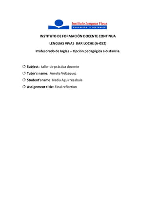 INSTITUTO DE FORMACIÓN DOCENTE CONTINUA
LENGUAS VIVAS BARILOCHE (A-052)
Profesorado de Inglés – Opción pedagógica a distancia.
 Subject: taller de práctica docente
 Tutor's name: Aurelia Velázquez
 Student'sname: Nadia Aguirrezabala
 Assignment title: Final reflection
 