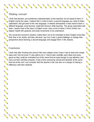 Thinking outward
I think that learners are sometimes underestimated so the teachers do not speak to them in
English during the class. I believe that in order to learn a second language you need to listen,
understand and get used to this new language. A relaxed atmosphere is also need to learn a
different language since learners might feel nervous while learning. The group responded well
when I spoke most of the class in English since I was a kind of clown in front of them as I
helped myself with gestures and body movements to be understood.
The social and economic situation makes them not to be motivated to learn English since they
think that is not worthy and they will never use it so it was a great challenge to change their
perspective about learning a second language and engage them in the classes.
Conclusion
I think that after finishing this period I felt more relaxed since I knew I had to deal with a large
class and I did not know if I was able to do it. I had to plan carefully each class and every
game so they could be motivated but at the same time be quiet enough to pay attention and
carry out their activities properly. It was a time consuming period and stressful at the same
time but at the end I can conclude that the teacher is the one who is in charge of making a
difference with their students.
 