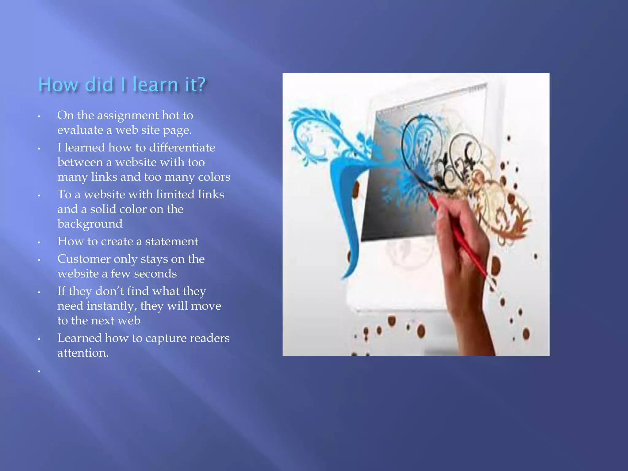 How did I learn it?
•

•

•

•
•

•

•

•

On the assignment hot to
evaluate a web site page.
I learned how to differentiate
between a website with too
many links and too many colors
To a website with limited links
and a solid color on the
background
How to create a statement
Customer only stays on the
website a few seconds
If they don’t find what they
need instantly, they will move
to the next web
Learned how to capture readers
attention.

 