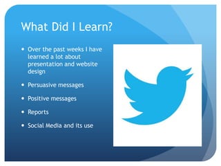 What Did I Learn?
 Over the past weeks I have
learned a lot about
presentation and website
design
 Persuasive messages

 Positive messages
 Reports
 Social Media and its use

 